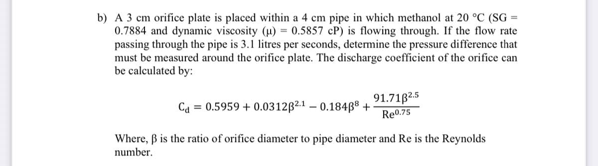 b) A 3 cm orifice plate is placed within a 4 cm pipe in which methanol at 20 °C (SG =
0.7884 and dynamic viscosity (µ) = 0.5857 cP) is flowing through. If the flow rate
passing through the pipe is 3.1 litres per seconds, determine the pressure difference that
must be measured around the orifice plate. The discharge coefficient of the orifice can
be calculated by:
91.71B2.5
Ca = 0.5959 + 0.0312B2.1 – 0.184ß® +
Re0.75
Where, B is the ratio of orifice diameter to pipe diameter and Re is the Reynolds
number.
