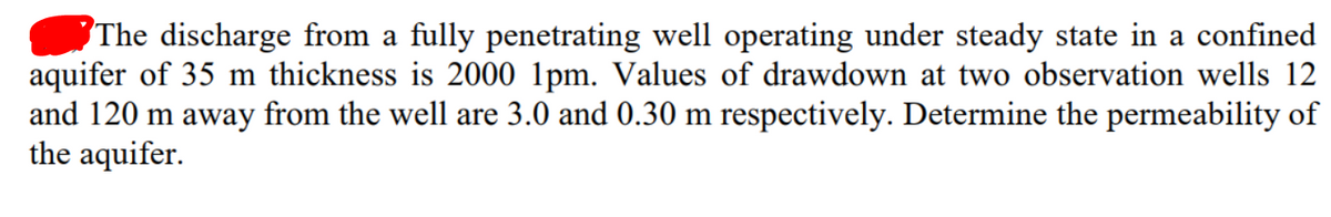 The discharge from a fully penetrating well operating under steady state in a confined
aquifer of 35 m thickness is 2000 1pm. Values of drawdown at two observation wells 12
and 120 m away from the well are 3.0 and 0.30 m respectively. Determine the permeability of
the aquifer.
