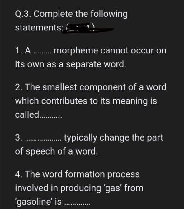 Q.3. Complete the following
statements:
1. A........ morpheme cannot occur on
its own as a separate word.
2. The smallest component of a word
which contributes to its meaning is
called ............
3.................... typically change the part
of speech of a word.
4. The word formation process
involved in producing 'gas' from
'gasoline' is