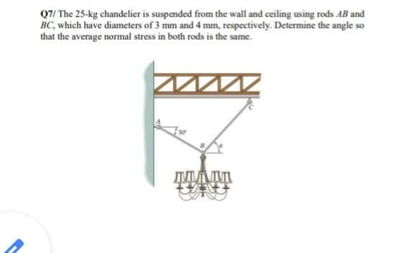 Q7/ The 25-kg chandelier is suspended from the wall and ceiling using rods AB and
BC, which have diameters of 3 mm and 4 mm, respectively. Determine the angle so
that the average normal stress in both rods is the same.
