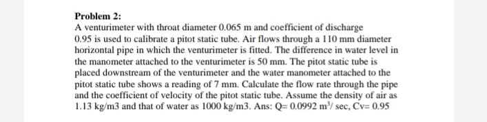 Problem 2:
A venturimeter with throat diameter 0.065 m and coefficient of discharge
0.95 is used to calibrate a pitot static tube. Air flows through a 110 mm diameter
horizontal pipe in which the venturimeter is fitted. The difference in water level in
the manometer attached to the venturimeter is 50 mm. The pitot static tube is
placed downstream of the venturimeter and the water manometer attached to the
pitot static tube shows a reading of 7 mm. Calculate the flow rate through the pipe
and the coefficient of velocity of the pitot static tube. Assume the density of air as
1.13 kg/m3 and that of water as 1000 kg/m3. Ans: Q= 0.0992 m³/ sec, Cv= 0.95
