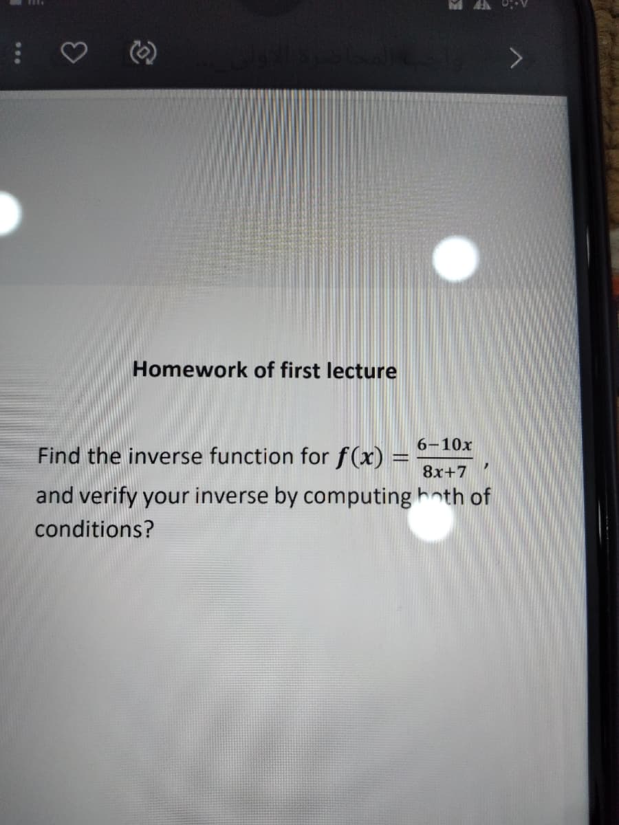 Homework of first lecture
6-10x
Find the inverse function for f(x) :
8x+7
and verify your inverse by computing hoth of
conditions?
