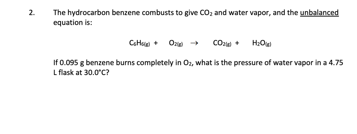 2.
The hydrocarbon benzene combusts to give CO2 and water vapor, and the unbalanced
equation is:
C6H6(g) +
O2(g)
CO2{g) +
H2O(g)
If 0.095 g benzene burns completely in O2, what is the pressure of water vapor in a 4.75
L flask at 30.0°C?
