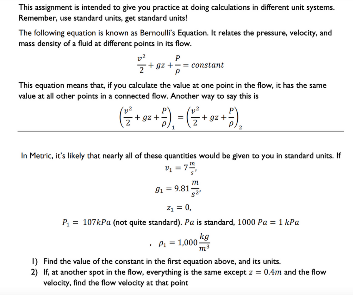 This assignment is intended to give you practice at doing calculations in different unit systems.
Remember, use standard units, get standard units!
The following equation is known as Bernoulli's Equation. It relates the pressure, velocity, and
mass density of a fluid at different points in its flow.
v2
+ gz +
P
-= constant
2
This equation means that, if you calculate the value at one point in the flow, it has the same
value at all other points in a connected flow. Another way to say this is
v2
P
+ gz +
P
+ gz +–
In Metric, it's likely that nearly all of these quantities would be given to you in standard units. If
m
V1 = 7",
т
91 = 9.81
s2'
Z1 = 0,
P1 = 107kPa (not quite standard). Pa is standard, 1000 Pa = 1 kPa
kg
» P1 = 1,000
M3
I) Find the value of the constant in the first equation above, and its units.
2) If, at another spot in the flow, everything is the same except z = 0.4m and the flow
velocity, find the flow velocity at that point
