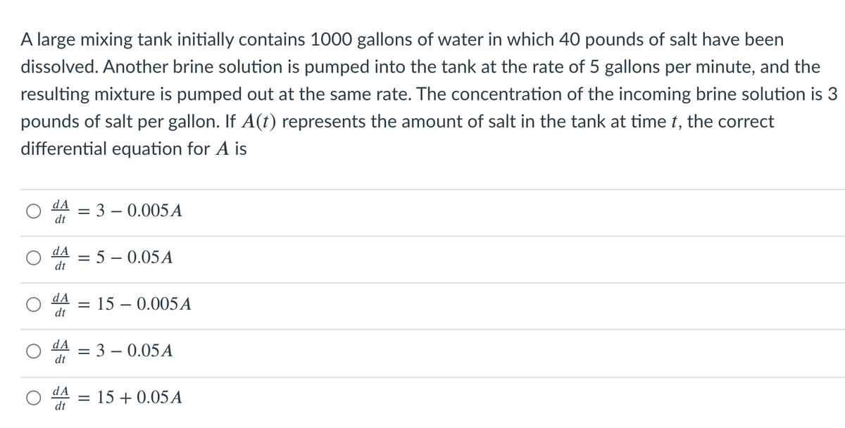 A large mixing tank initially contains 1000 gallons of water in which 40 pounds of salt have been
dissolved. Another brine solution is pumped into the tank at the rate of 5 gallons per minute, and the
resulting mixture is pumped out at the same rate. The concentration of the incoming brine solution is 3
pounds of salt per gallon. If A(t) represents the amount of salt in the tank at time t, the correct
differential equation for A is
dA
dt
3 – 0.005 A
%3D
dA
5 – 0.05A
dt
dA
15 – 0.005A
%3D
dt
dA
= 3 – 0.05A
dt
dA
15 + 0.05A
dt
