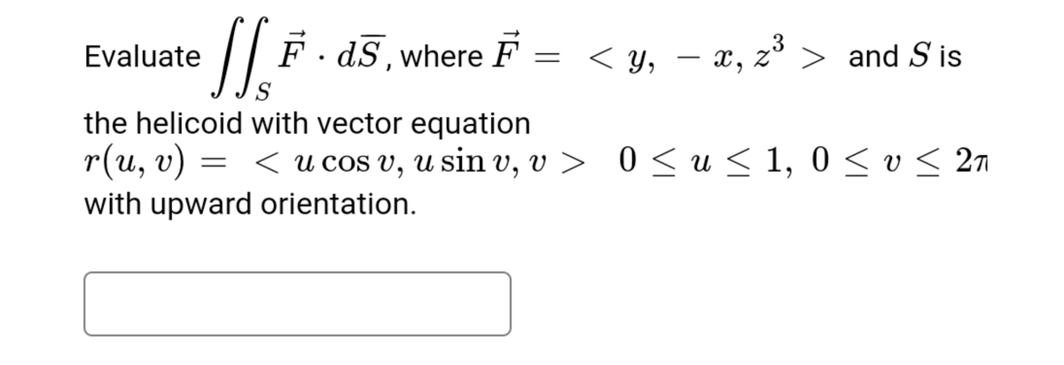 Evaluate
dS, where
< y, – x, z³ > and S'is
S
the helicoid with vector equation
r(и, v)
= < u cos v, u sin v, v > 0 <u<1, 0 < v < 2n
0 < u < 1, 0 sv< 2n
with upward orientation.
