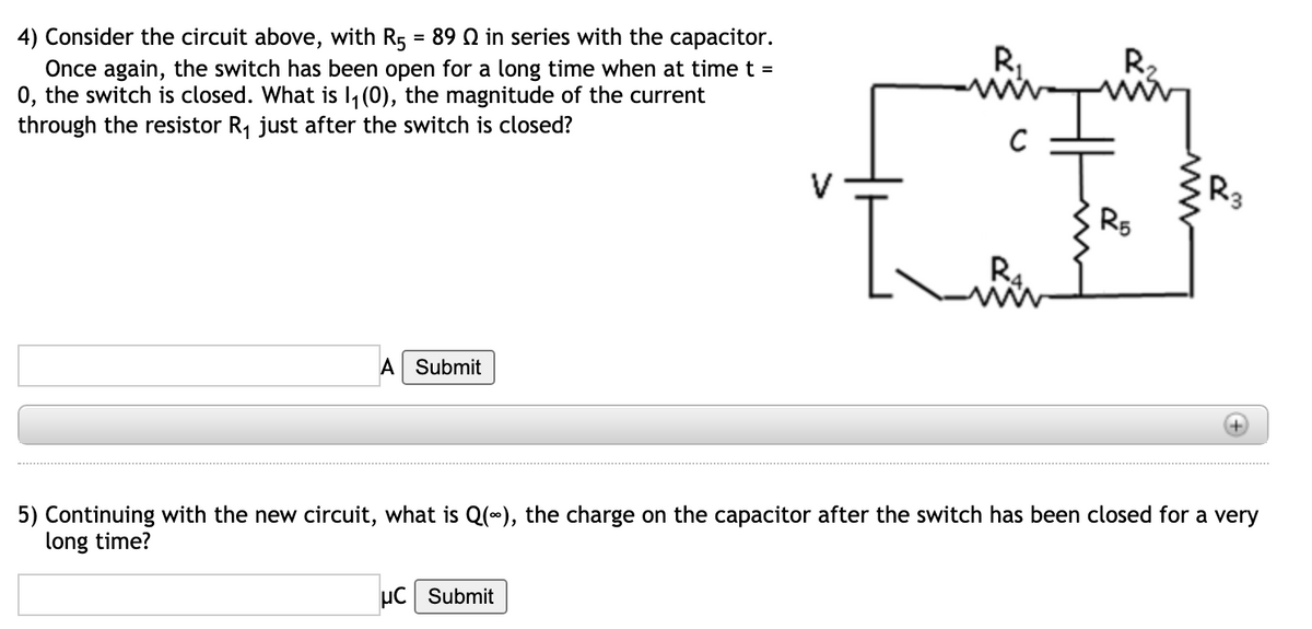 4) Consider the circuit above, with R5 = 89 Q in series with the capacitor.
Once again, the switch has been open for a long time when at timet =
0, the switch is closed. What is 1, (0), the magnitude of the current
through the resistor R, just after the switch is closed?
R,
R2
R5
A Submit
5) Continuing with the new circuit, what is Q(0), the charge on the capacitor after the switch has been closed for a very
long time?
µC Submit
