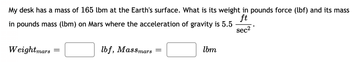 My desk has a mass of 165 lbm at the Earth's surface. What is its weight in pounds force (lbf) and its mass
ft
in pounds mass (lbm) on Mars where the acceleration of gravity is 5.5
sec2
Weightmars
lbf, Massmars
Ibm
тars
