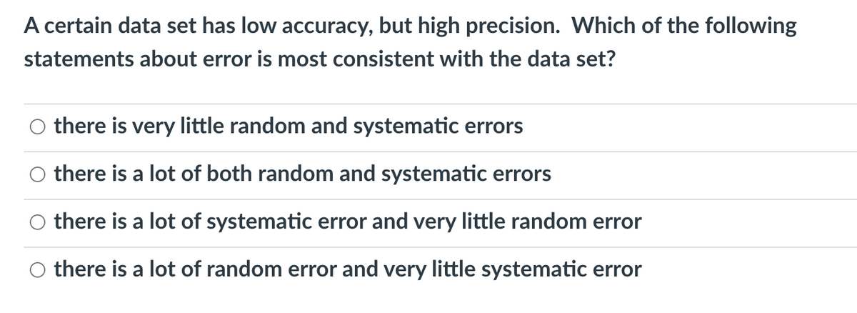 A certain data set has low accuracy, but high precision. Which of the following
statements about error is most consistent with the data set?
O there is very little random and systematic errors
O there is a lot of both random and systematic errors
O there is a lot of systematic error and very little random error
O there is a lot of random error and very little systematic error
