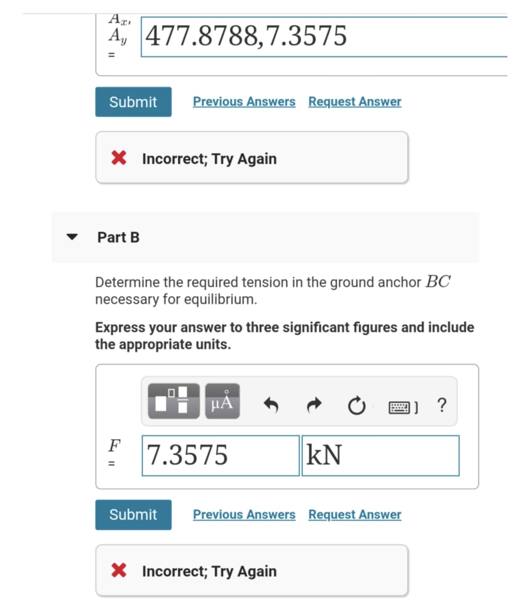 A, 477.8788,7.3575
Submit
Previous Answers Request Answer
X Incorrect; Try Again
Part B
Determine the required tension in the ground anchor BC
necessary for equilibrium.
Express your answer to three significant figures and include
the appropriate units.
HẢ
画] ?
F
7.3575
kN
Submit
Previous Answers Request Answer
X Incorrect; Try Again
