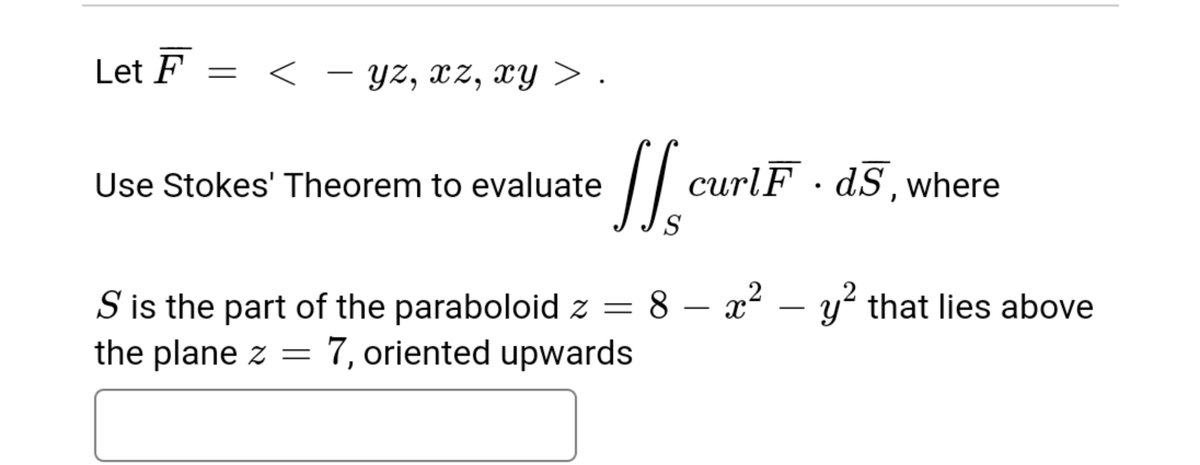Let F
< - yz, xz, xy > .
||
curlF · dS,where
Use Stokes' Theorem to evaluate
8 – x2 – y? that lies above
S is the part of the paraboloid z =
the plane z =
-
-
7, oriented upwards
