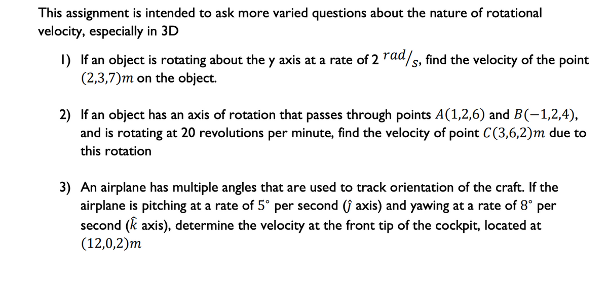 This assignment is intended to ask more varied questions about the nature of rotational
velocity, especially in 3D
I) If an object is rotating about the y axis at a rate of 2 raa/s, find the velocity of the point
(2,3,7)m on the object.
2) If an object has an axis of rotation that passes through points A(1,2,6) and B(-1,2,4),
and is rotating at 20 revolutions per minute, find the velocity of point C(3,6,2)m due to
this rotation
3) An airplane has multiple angles that are used to track orientation of the craft. If the
airplane is pitching at a rate of 5° per second (ĵ axis) and yawing at a rate of 8° per
second (k axis), determine the velocity at the front tip of the cockpit, located at
(12,0,2)m
