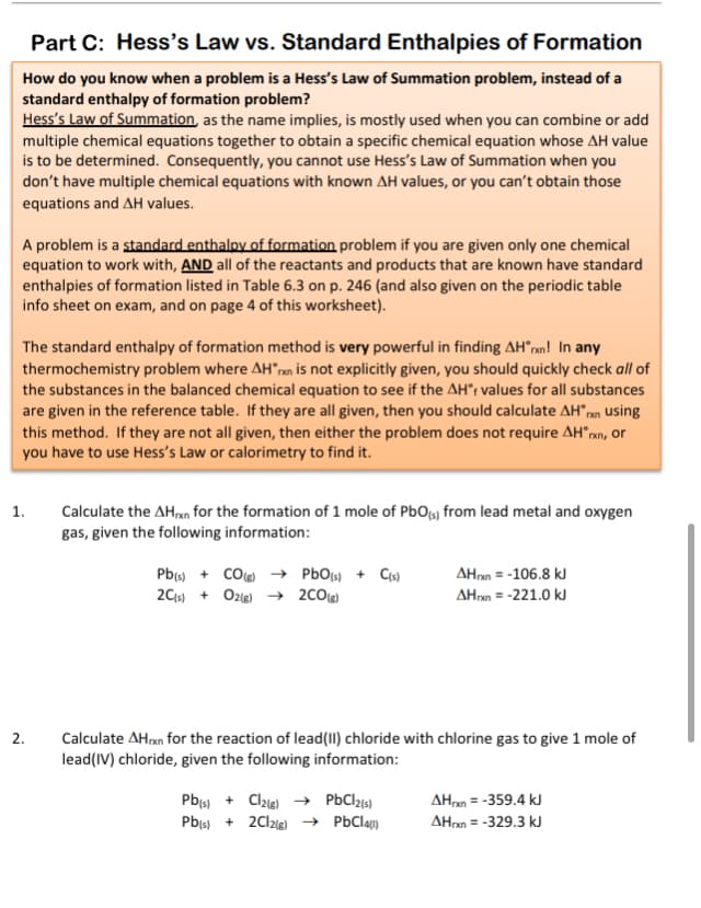 Part C: Hess's Law vs. Standard Enthalpies of Formation
How do you know when a problem is a Hess's Law of Summation problem, instead of a
standard enthalpy of formation problem?
Hess's Law of Summation, as the name implies, is mostly used when you can combine or add
multiple chemical equations together to obtain a specific chemical equation whose AH value
is to be determined. Consequently, you cannot use Hess's Law of Summation when you
don't have multiple chemical equations with known AH values, or you can't obtain those
equations and AH values.
A problem is a standard enthalpy of formation problem if you are given only one chemical
equation to work with, AND all of the reactants and products that are known have standard
enthalpies of formation listed in Table 6.3 on p. 246 (and also given on the periodic table
info sheet on exam, and on page 4 of this worksheet).
The standard enthalpy of formation method is very powerful in finding AH°ran! In any
thermochemistry problem where AH"ran is not explicitly given, you should quickly check all of
the substances in the balanced chemical equation to see if the AH°; values for all substances
are given in the reference table. If they are all given, then you should calculate AH"rn using
this method. If they are not all given, then either the problem does not require AH°rxn, or
you have to use Hess's Law or calorimetry to find it.
Calculate the AHn for the formation of 1 mole of PbOfs) from lead metal and oxygen
gas, given the following information:
1.
Pb + CO → PbOts) + Cs)
2Cs) + Oze) → 2C0
AHnn = -106.8 kJ
AHan = -221.0 kJ
Calculate AHxn for the reaction of lead(II) chloride with chlorine gas to give 1 mole of
lead(IV) chloride, given the following information:
2.
Pbs) + Clzie) → PbClzs)
Pb(s) + 2Cl2ie) → PbCla)
AHan = -359.4 kJ
AHn = -329.3 kJ

