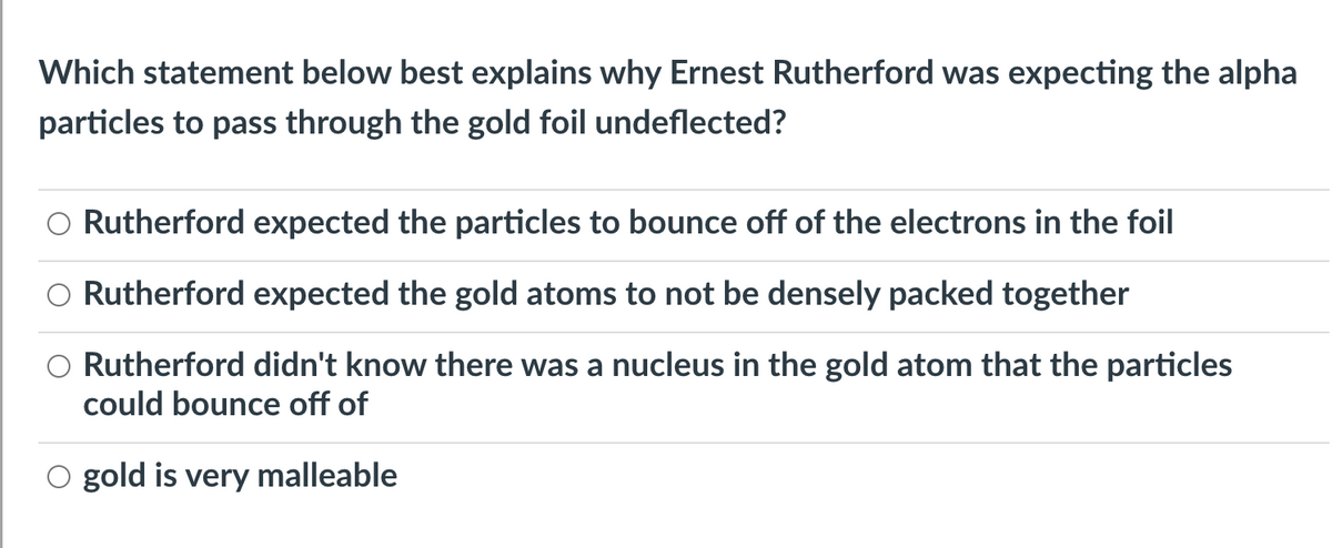 Which statement below best explains why Ernest Rutherford was expecting the alpha
particles to pass through the gold foil undeflected?
Rutherford expected the particles to bounce off of the electrons in the foil
O Rutherford expected the gold atoms to not be densely packed together
Rutherford didn't know there was a nucleus in the gold atom that the particles
could bounce off of
gold is very malleable
