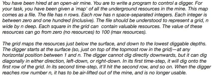 You have been hired at an open-air mine. You are to write a program to control a digger. For
your task, you have been given a `map' of all the underground resources in the mine. This map
comes as a file. The file has n rows. Each row has n space-separated integers. Each integer is
between zero and one hundred (inclusive). The file should be understood to represent a grid, n
wide by n deep. Each square in the grid can contain valuable resources. The value of these
resources can go from zero (no resources) to 100 (max resources).
The grid maps the resources just below the surface, and down to the lowest diggable depths.
The digger starts at the surface (so, just on top of the topmost row in the grid)-at any
horizontal position between 1 and n. The digger cannot dig directly downwards, but it can dig
diagonally in either direction, left-down, or right-down. In its first time-step, it will dig onto the
first row of the grid. In its second time-step, it'll hit the second row, and so on. When the digger
reaches row number n, it has to be air-lifted out of the mine, and is no longer usable.
