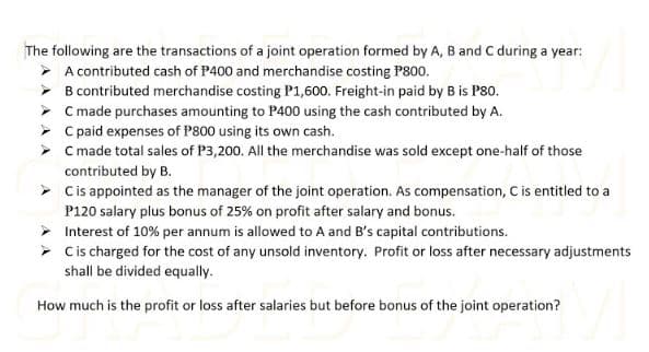 The following are the transactions of a joint operation formed by A, B and C during a year:
> A contributed cash of P400 and merchandise costing P800.
> B contributed merchandise costing P1,600. Freight-in paid by B is P80.
> C made purchases amounting to P400 using the cash contributed by A.
> C paid expenses of P800 using its own cash.
> C made total sales of P3,200. All the merchandise was sold except one-half of those
contributed by B.
> Cis appointed as the manager of the joint operation. As compensation, C is entitled to a
P120 salary plus bonus of 25% on profit after salary and bonus.
> Interest of 10% per annum is allowed to A and B's capital contributions.
> Cis charged for the cost of any unsold inventory. Profit or loss after necessary adjustments
shall be divided equally.
How much is the profit or loss after salaries but before bonus of the joint operation?
