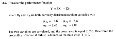 3.7. Consider the performance function
Y = 3X, - 2X2
where X, and X2 are both normally distributed random variables with
ux, = 16.6
4Xq = 18.8
ох, 2.83
Ох, 2.45
The two variables are correlated, and the covariance is equal to 2.0. Determine the
probability of failure if failure is defined as the state when Y < 0.
