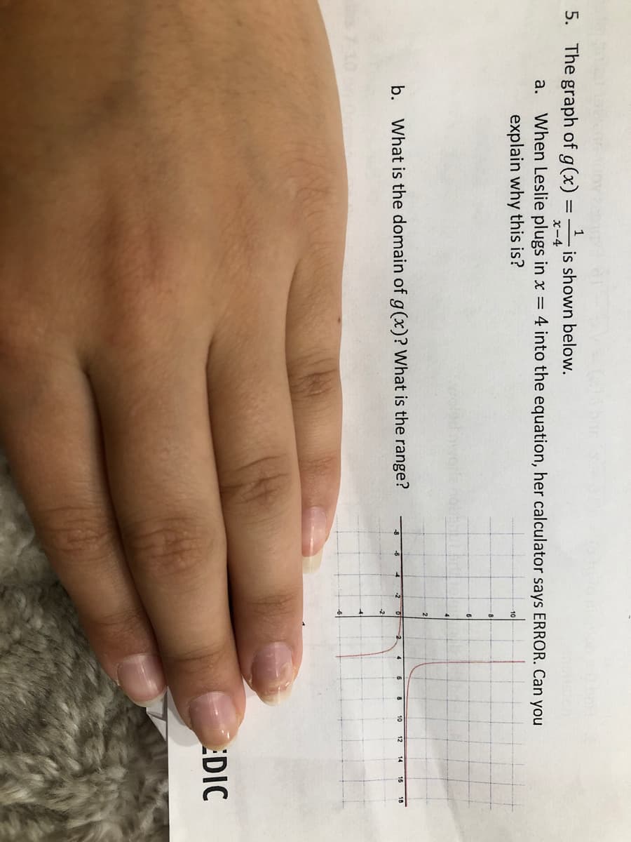 1
5. The graph of g(x):
is shown below.
x-4
a.
When Leslie plugs in x = 4 into the equation, her calculator says ERROR. Can you
explain why this is?
21
b. What is the domain of g(x)? What is the range?
-2
10
18
14
-2
EDIC
