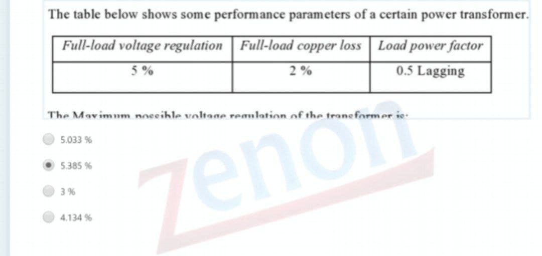 The table below shows some performance parameters of a certain power transformer.
Full-load voltage regulation | Full-load copper loss Load power factor
0.5 Lagging
5 %
2 %
The Mavimum noceihle voltage reaulation of the trans former ie
5.033 %
zenon
5.385 %
3 %
4.134 %
