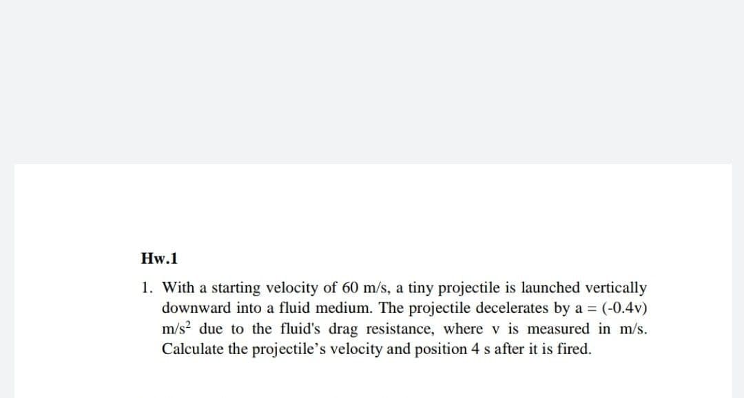 Hw.1
1. With a starting velocity of 60 m/s, a tiny projectile is launched vertically
downward into a fluid medium. The projectile decelerates by a =
m/s? due to the fluid's drag resistance, where v is measured in m/s.
Calculate the projectile's velocity and position 4 s after it is fired.
