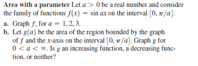 Area with a parameter Let a > 0 be a real number and consider
the family of functions f(x) = sin ax on the interval [0, 7/a].
a. Graph f, for a = 1, 2, 3.
b. Let g(a) be the area of the region bounded by the graph
of f and the x-axis on the interval [0, 7/a]. Graph g for
0 < a < o. Is g an increasing function, a decreasing func-
tion, or neither?
