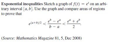 Exponential inequalities Sketch a graph of f(t) = e' on an arbi-
trary interval [a, b]. Use the graph and compare areas of regions
to prove that
eb – ea
ela+b)/2 <
b - a
2
(Source: Mathematics Magazine 81, 5, Dec 2008)
