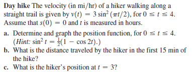 Day hike The velocity (in mi/hr) of a hiker walking along a
straight trail is given by v(t) = 3 sin? (7t/2), for 0 sts 4.
Assume that s(0) = 0 and t is measured in hours.
a. Determine and graph the position function, for 0 sts 4.
(Hint: sin? t = (1 – cos 21).)
b. What is the distance traveled by the hiker in the first 15 min of
the hike?
c. What is the hiker's position at t = 3?
