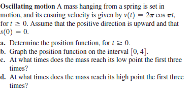 Oscillating motion A mass hanging from a spring is set in
motion, and its ensuing velocity is given by v(t) = 27 cos Tt,
for t 2 0. Assume that the positive direction is upward and that
s(0) = 0.
a. Determine the position function, for t 2 0.
b. Graph the position function on the interval [0, 4].
c. At what times does the mass reach its low point the first three
times?
d. At what times does the mass reach its high point the first three
times?
