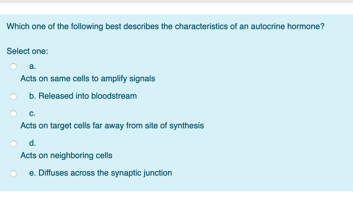 Which one of the following best describes the characteristics of an autocrine hormone?
Select one:
а.
Acts on same cells to amplify signals
b. Released into bloodstream
С.
Acts on target cells far away from site of synthesis
d.
Acts on neighboring cells
e. Diffuses across the synaptic junction
