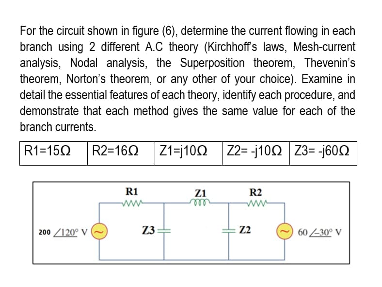 For the circuit shown in figure (6), determine the current flowing in each
branch using 2 different A.C theory (Kirchhoff's laws, Mesh-current
analysis, Nodal analysis, the Superposition theorem, Thevenin's
theorem, Norton's theorem, or any other of your choice). Examine in
detail the essential features of each theory, identify each procedure, and
demonstrate that each method gives the same value for each of the
branch currents.
R1=150 R2=1602 |Z1=j10Ω | Z2=-j10Ω |Z3= -j60Ω
Z1
R2
R1
www
200/120° V
60 -30° V
Z3
m
Z2