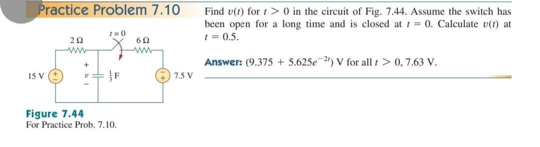 Practice Problem 7.10
t=0
292
6Ω
www
+
15 V
V
Figure 7.44
For Practice Prob. 7.10.
7.5 V
Find v(t) for t> 0 in the circuit of Fig. 7.44. Assume the switch has
been open for a long time and is closed at t = 0. Calculate v(t) at
t = 0.5.
Answer: (9.375 +5.625e 2) V for all t > 0, 7.63 V.
