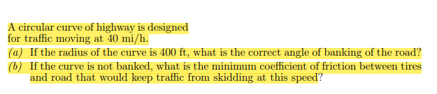 A circular curve of highway is designed
for traffic moving at 40 mi/h.
(a) If the radius of the curve is 400 ft, what is the correct angle of banking of the road?
(b) If the curve is not banked, what is the minimum coefficient of friction between tires
and road that would keep traffic from skidding at this speed?
