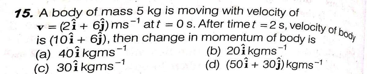 att = 0 s. After timet =2s, velocity of body
15. A body of mass 5 kg is moving with velocity of
v = (2î + 6j) ms
is (10î + 6j), then change in momentum of body is
(a) 40i kgms
(c) 30î kgms-1
(b) 20î kgms1
(d) (50i+ 30j) kgms-1
-1
