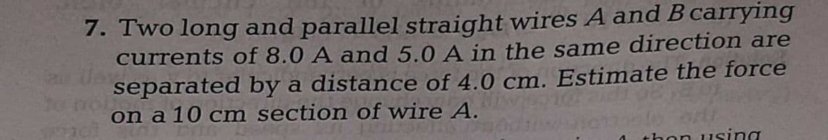 7. Two long and parallel straight wires A and B carrying
currents of 8.0 A and 5.0 A in the same direction are
separated by a distance of 4.0 cm. Estimate the force
on a 10 cm section of wire A.
di
GELI
then using
^