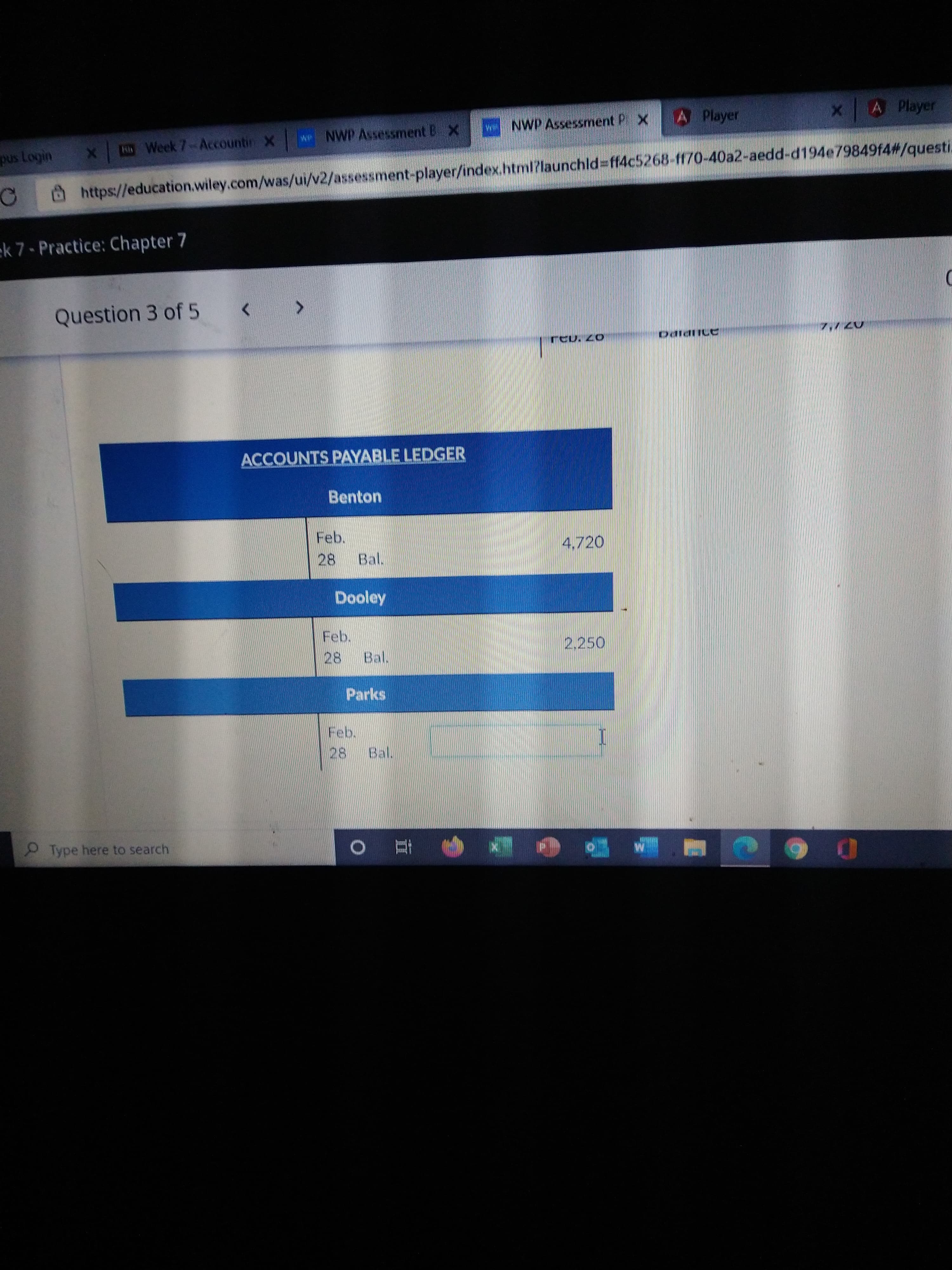 II
A Player
A Player
NWP Assessment P X
Sih Week 7-Accountin X
wP NWP Assessment B X
@https://education.wiley.com/was/ui/v2/assessment-player/index.html?launchld%3ff4c5268-f170-40a2-aedd-d194e79849f4#/questi.
ek 7- Practice: Chapter 7
Question 3 of 5
0703
ACCOUNTS PAYABLE LEDGER
Benton
Feb.
4,720
28.
Bal.
Dooley
Feb.
2,250
28.
Bal.
Parks
28
Bal.
Type here to search
