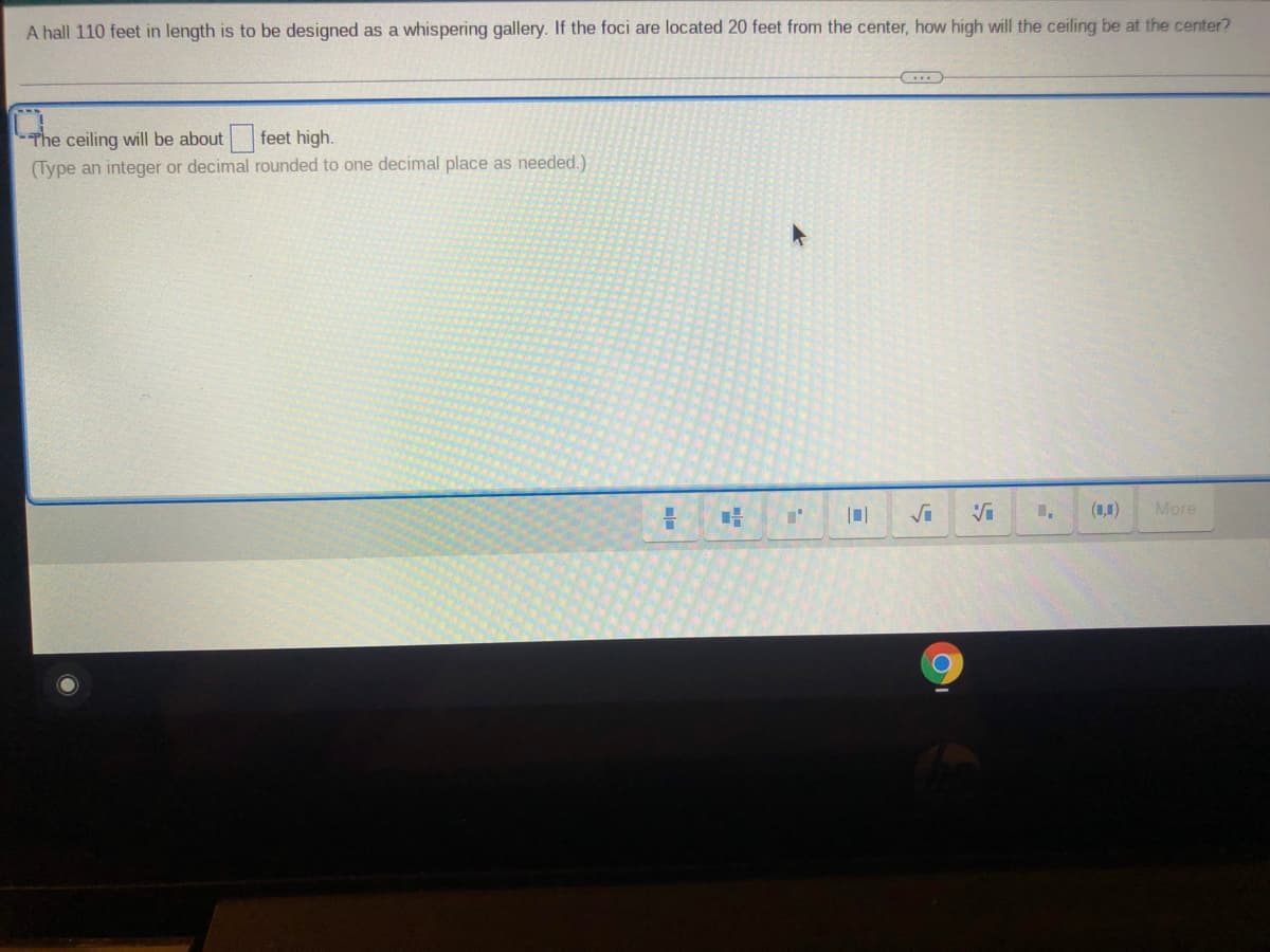 A hall 110 feet in length is to be designed as a whispering gallery. If the foci are located 20 feet from the center, how high will the ceiling be at the center?
The ceiling will be about feet high.
(Type an integer or decimal rounded to one decimal place as needed.)
(1,1)
More
