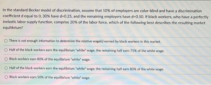 In the standard Becker model of discrimination, assume that 10% of employers are color-blind and have a discrimination
coefficient d equal to 0, 30% have d-0.25, and the remaining employers have d-0.50. If black workers, who have a perfectly
inelastic labor supply function, comprise 20% of the labor force, which of the following best describes the resulting market
equilibrium?
There is not enough information to determine the relative wage(s) earned by black workers in this market.
Half of the black workers earn the equilibrium "white" wage; the remaining half earn 75% of the white wage.
Black workers earn 80% of the equilibrium "white" wage.
Half of the black workers earn the equilibrium "white" wage; the remaining half earn 80% of the white wage.
Black workers earn 50% of the equilibrium "white" wage.