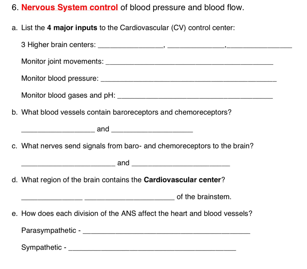 6. Nervous System control of blood pressure and blood flow.
a. List the 4 major inputs to the Cardiovascular (CV) control center:
3 Higher brain centers:
Monitor joint movements:
Monitor blood pressure:
Monitor blood gases and pH:
b. What blood vessels contain baroreceptors and chemoreceptors?
and.
c. What nerves send signals from baro- and chemoreceptors to the brain?
and
d. What region of the brain contains the Cardiovascular center?
of the brainstem.
e. How does each division of the ANS affect the heart and blood vessels?
Parasympathetic -
Sympathetic - .
