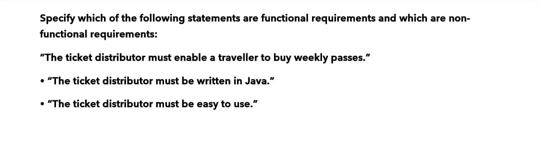 Specify which of the following statements are functional requirements and which are non-
functional requirements:
"The ticket distributor must enable a traveller to buy weekly passes."
• "The ticket distributor must be written in Java."
• "The ticket distributor must be easy to use."
