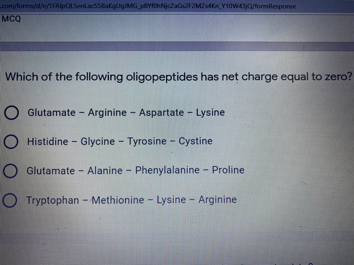 .com/forms/d/e/1 FAlpQLSenLacS5BakgugJMG pBYf0hNjcZaGs2F2MZs4Kn Y10W43JQ/formResponse
MCQ
Which of the following oligopeptides has net charge equal to zero?
O Glutamate - Arginine - Aspartate
Lysine
O Histidine - Glycine - Tyrosine - Cystine
|
Glutamate - Alanine - Phenylalanine - Proline
O Tryptophan - Methionine - Lysine - Arginine
