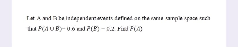 Let A and B be independent events defined on the same sample space such
that P(A U B)= 0.6 and P(B) = 0.2. Find P(A)
