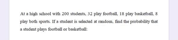 At a high school with 200 students, 32 play football, 18 play basketball, 8
play both sports. If a student is selected at random, find the probability that
a student plays football or basketball:
