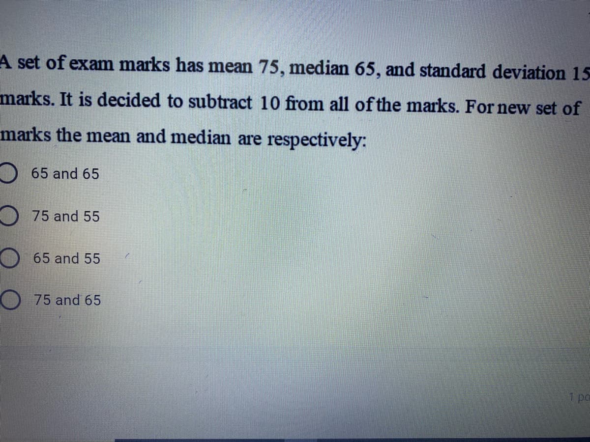 A set of exam marks has mean 75, median 65, and standard deviation 15
marks. It is decided to subtract 10 from all of the marks. For new set of
marks the mean and median are respectively:
O 65 and 65
O 75 and 55
O65 and 55
O75 and 65
1 po
