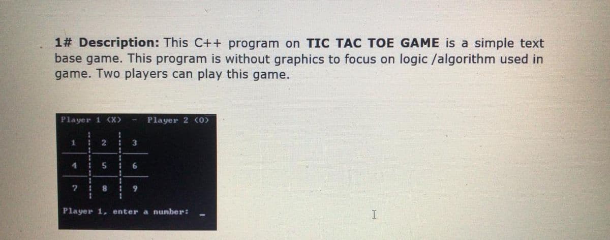 1# Description: This C++ program on TIC TAC TOE GAME is a simple text
base game. This program is without graphics to focus on logic /algorithm used in
game. Two players can play this game.
Player 1 (X>
Player 2 (O)
3
4.
9.
Player 1, enter a nunber:
