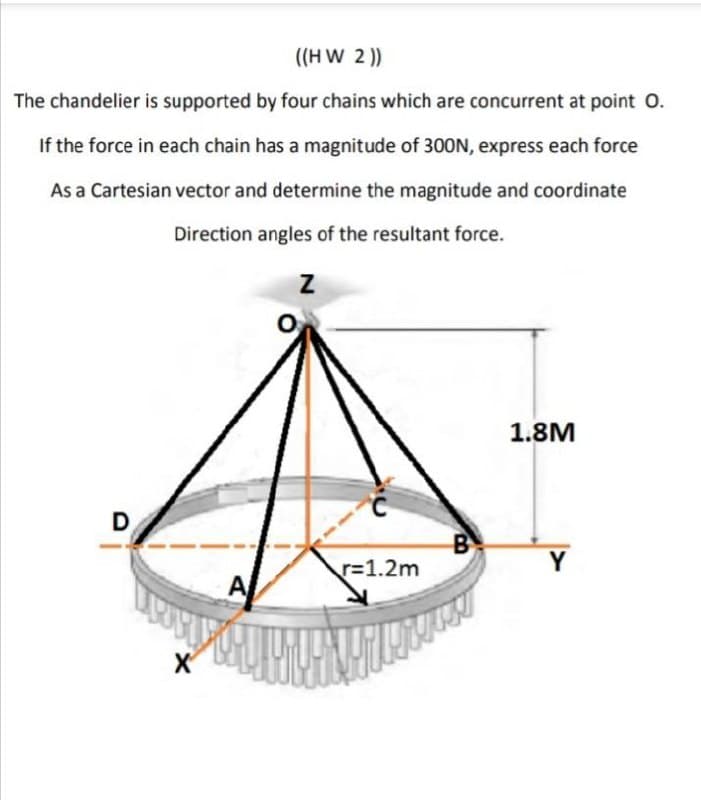 ((H W 2 ))
The chandelier is supported by four chains which are concurrent at point O.
If the force in each chain has a magnitude of 300N, express each force
As a Cartesian vector and determine the magnitude and coordinate
Direction angles of the resultant force.
1.8M
B
r=1.2m
Y
A
