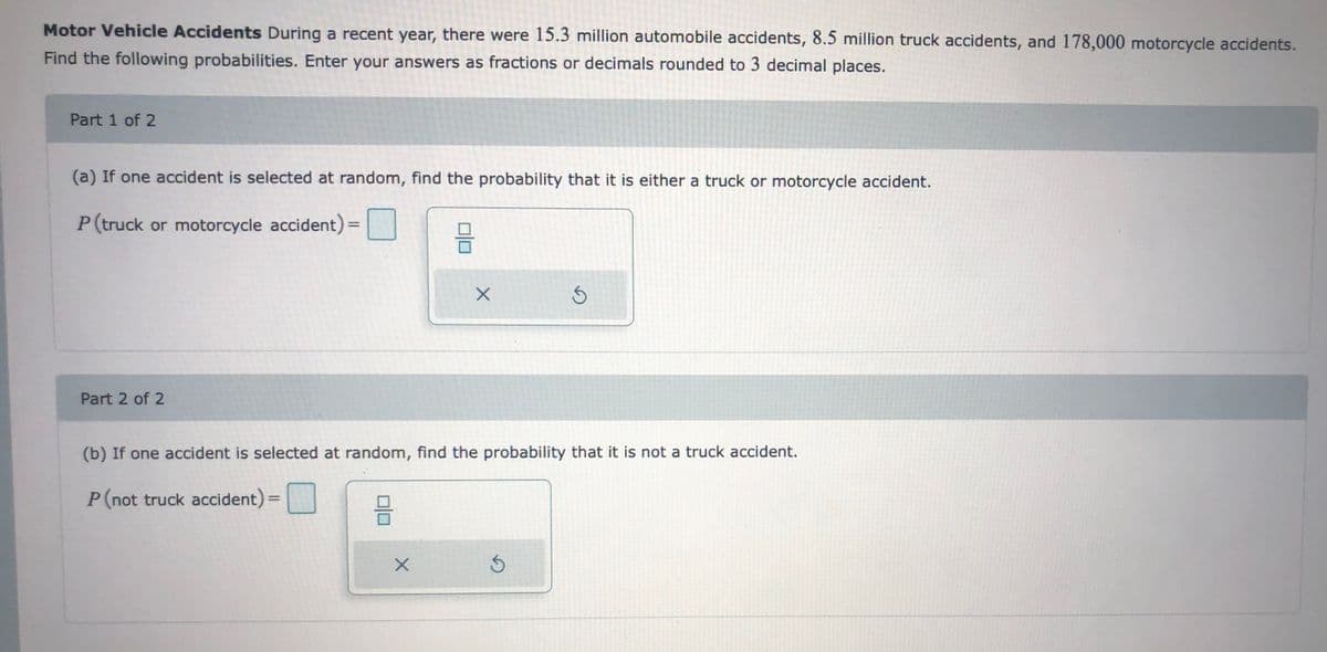 Motor Vehicle Accidents During a recent year, there were 15.3 million automobile accidents, 8.5 million truck accidents, and 178,000 motorcycle accidents.
Find the following probabilities. Enter your answers as fractions or decimals rounded to 3 decimal places.
Part 1 of 2
(a) If one accident is selected at random, find the probability that it is either a truck or motorcycle accident.
P (truck or motorcycle accident):
Part 2 of 2
(b) If one accident is selected at random, find the probability that it is not a truck accident.
P(not truck accident)=
