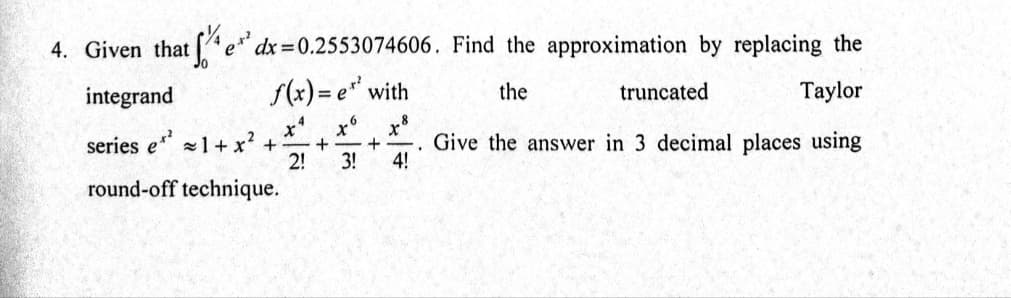 4. Given that e*
dx =0.2553074606. Find the approximation by replacing the
integrand
f(x)= e" with
the
truncated
Taylor
series e 1+ x? +
2!
x8
Give the answer in 3 decimal places using
4!
|
3!
round-off technique.
