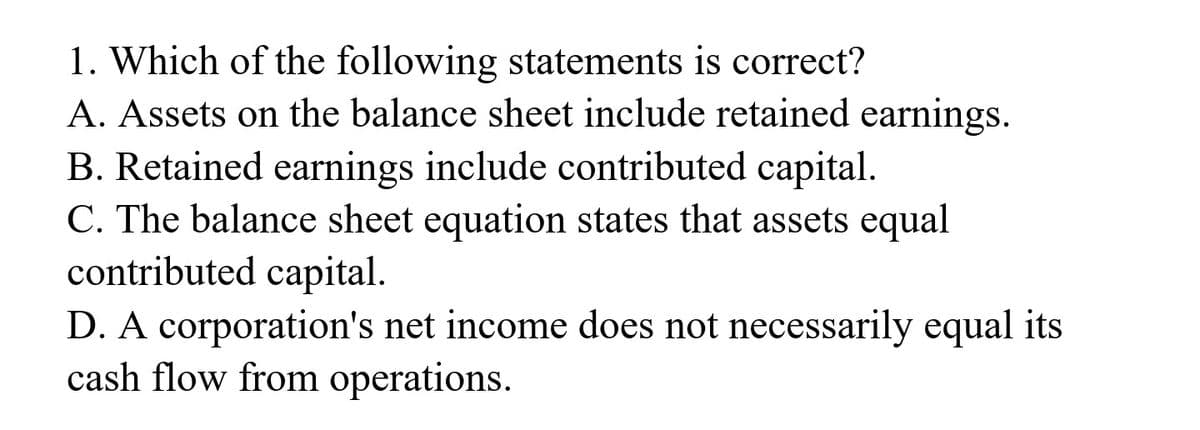 1. Which of the following statements is correct?
A. Assets on the balance sheet include retained earnings.
B. Retained earnings include contributed capital.
C. The balance sheet equation states that assets equal
contributed capital.
D. A corporation's net income does not necessarily equal its
cash flow from operations.
