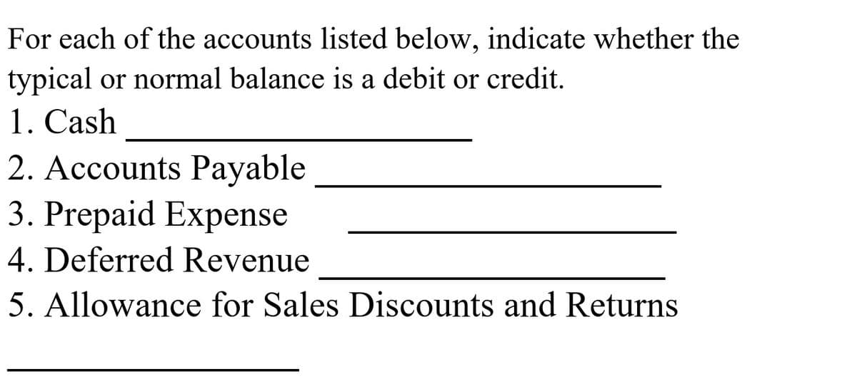 For each of the accounts listed below, indicate whether the
typical or normal balance is a debit or credit.
1. Cash
2. Accounts Payable
3. Prepaid Expense
4. Deferred Revenue
5. Allowance for Sales Discounts and Returns
