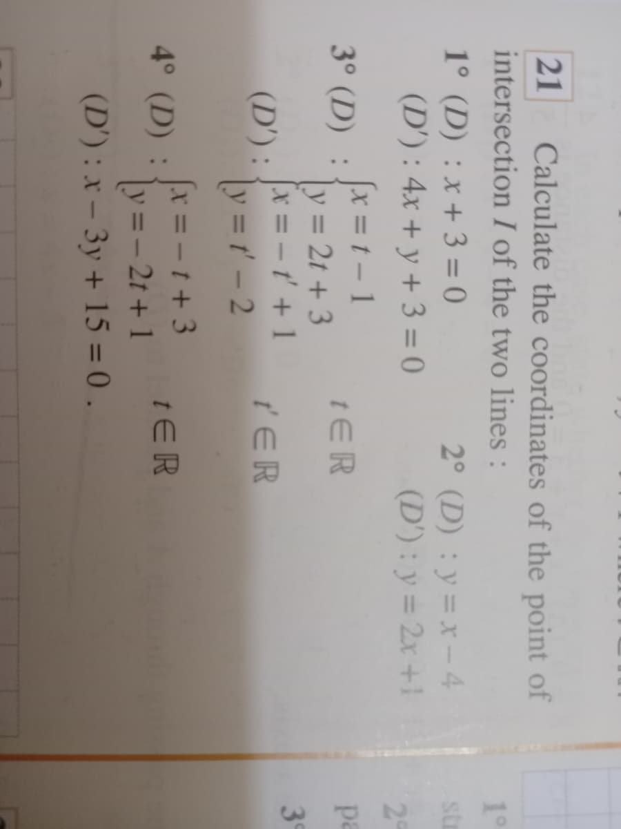 21
Calculate the coordinates of the point of
intersection I of the two lines :
10
1° (D) : x+ 3 = 0
(D') : 4x + y + 3 = 0
2° (D) : y= x-4
(D') : y = 2x +1
%3D
str
29
x = t - 1
y = 2t + 3
[x = – ť' + 1
3° (D) :
tER
pa
%3D
3
(D') :
y = ' – 2
t' ER
%3D
x =- t + 3
4° (D) :
tER
y=- 21 + 1
(D') : x – 3y + 15 = 0 .
